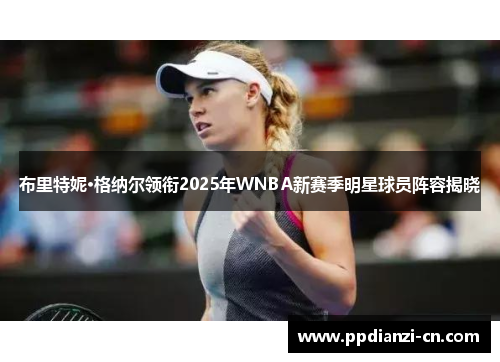 布里特妮·格纳尔领衔2025年WNBA新赛季明星球员阵容揭晓