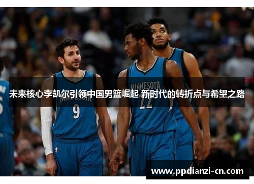 未来核心李凯尔引领中国男篮崛起 新时代的转折点与希望之路