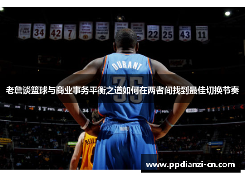 老詹谈篮球与商业事务平衡之道如何在两者间找到最佳切换节奏