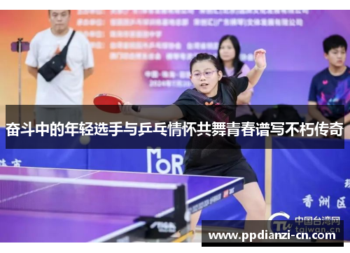奋斗中的年轻选手与乒乓情怀共舞青春谱写不朽传奇