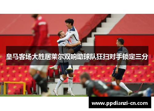 皇马客场大胜居莱尔双响助球队狂扫对手锁定三分