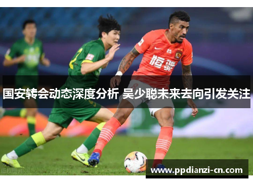国安转会动态深度分析 吴少聪未来去向引发关注